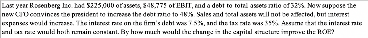 Last year Rosenberg Inc. had $225,000 of assets, $48,775 of EBIT, and a debt-to-total-assets ratio of 32%. Now suppose the
new CFO convinces the president to increase the debt ratio to 48%. Sales and total assets will not be affected, but interest
expenses would increase. The interest rate on the firm's debt was 7.5%, and the tax rate was 35%. Assume that the interest rate
and tax rate would both remain constant. By how much would the change in the capital structure improve the ROE?