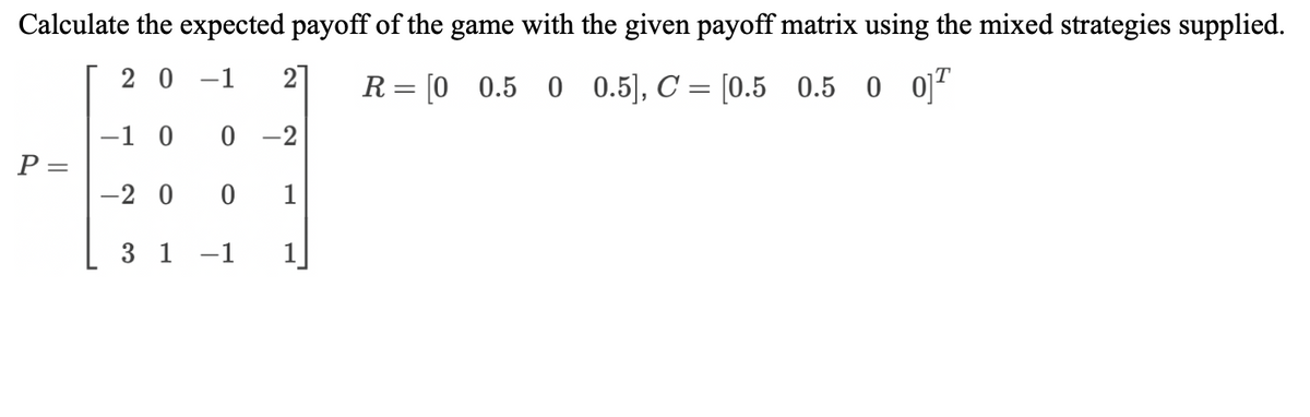 Calculate the expected payoff of the game with the given payoff matrix using the mixed strategies supplied.
20-1 2
R= [0 0.50 0.5], C = [0.5 0.5 0 0
P =
-1 0
0-2
-20
0 1
3 1 -1 1