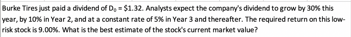 Burke Tires just paid a dividend of Do = $1.32. Analysts expect the company's dividend to grow by 30% this
year, by 10% in Year 2, and at a constant rate of 5% in Year 3 and thereafter. The required return on this low-
risk stock is 9.00%. What is the best estimate of the stock's current market value?