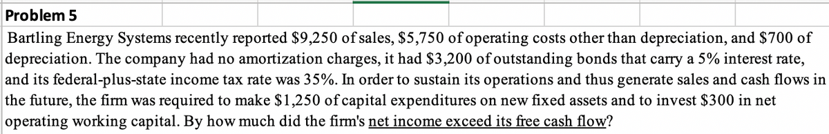 Problem 5
Bartling Energy Systems recently reported $9,250 of sales, $5,750 of operating costs other than depreciation, and $700 of
depreciation. The company had no amortization charges, it had $3,200 of outstanding bonds that carry a 5% interest rate,
and its federal-plus-state income tax rate was 35%. In order to sustain its operations and thus generate sales and cash flows in
the future, the firm was required to make $1,250 of capital expenditures on new fixed assets and to invest $300 in net
operating working capital. By how much did the firm's net income exceed its free cash flow?