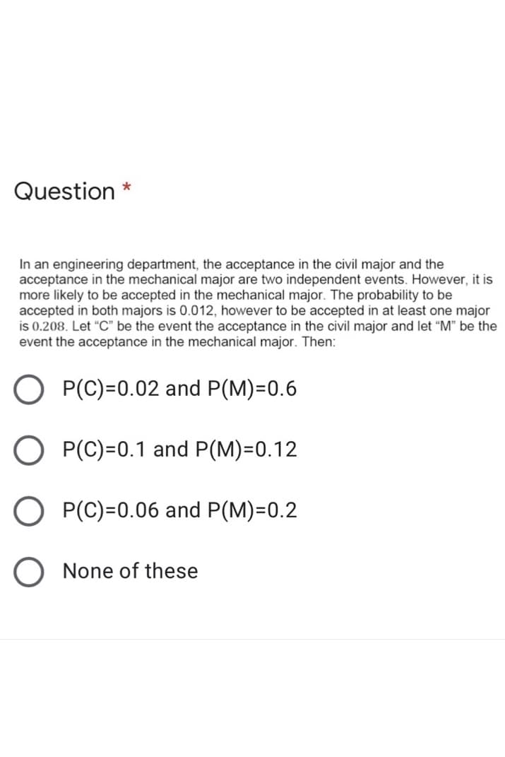 Question *
In an engineering department, the acceptance in the civil major and the
acceptance in the mechanical major are two independent events. However, it is
more likely to be accepted in the mechanical major. The probability to be
accepted in both majors is 0.012, however to be accepted in at least one major
is 0.208. Let “C" be the event the acceptance in the civil major and let "M" be the
event the acceptance in the mechanical major. Then:
O P(C)=0.02 and P(M)=0.6
P(C)=0.1 and P(M)=0.12
P(C)=0.06 and P(M)=0.2
O None of these
