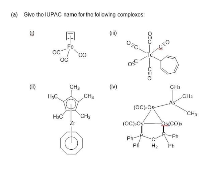(a) Give the IUPAC name for the following complexes:
(i)
(iii)
OEG-
Fe
OC
CO
Tc
OC
(ii)
CH3
(iv)
CH3
H3C.
CH3
CH3
As
(OC):Os-
CH3
H3C
CH3
Źr
(OC)3Os
Os(CO)3
Ph
Ph-
Ph
H2
Ph
OEU-
