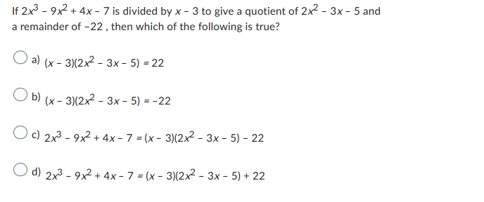 If 2x³-9x² + 4x-7 is divided by x-3 to give a quotient of 2x² - 3x - 5 and
a remainder of -22, then which of the following is true?
a) (x-3)(2x²-3x - 5) = 22
O b)
(x-3)(2x²-3x - 5) = -22
Oc) 2x³-9x² + 4x - 7=(x-3)(2x²-3x - 5) - 22
d) 2x³-9x² + 4x-7=(x-3)(2x²-3x - 5) + 22