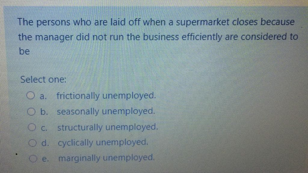 The persons who are laid off when a supermarket closes because
the manager did not run the business efficiently are considered to
be
Select one:
O a. frictionally unemployed.
b. seasonally unemployed.
structurally unemployed.
O C.
d. cyclically unemployed.
marginally unemployed.
