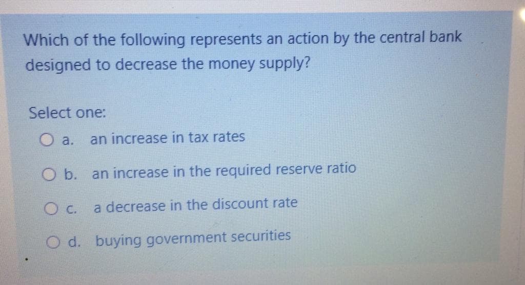 Which of the following represents an action by the central bank
designed to decrease the money supply?
Select one:
O a.
an increase in tax rates
O b. an increase in the required reserve ratio
c.
a decrease in the discount rate
O d. buying government securities
