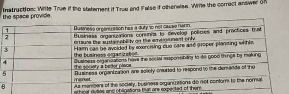 Instruction: Write True if the statement if True and False if otherwise. Write the correct answer on
the space provide.
12
3
4
50
6
Business organization has a duty to not cause harm.
Business organizations commits to develop policies and practices that
ensure the sustainability on the environment only.
Harm can be avoided by exercising due care and proper planning within
the business organization.
Business organizations have the social responsibility to do good things by making
the society a better place.
Business organization are solely created to respond to the demands of the
market.
As members of the society, business organizations do not conform to the normal
ethical duties and obligations that are expected of them.