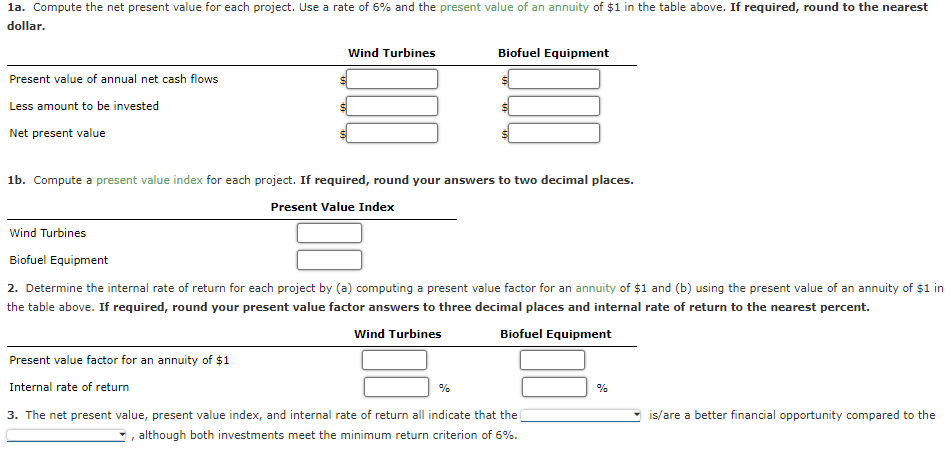 1a. Compute the net present value for each project. Use a rate of 6% and the present value of an annuity of $1 in the table above. If required, round to the nearest
dollar.
Present value of annual net cash flows
Less amount to be invested
Net present value
Wind Turbines
Biofuel Equipment
Wind Turbines
1b. Compute a present value index for each project. If required, round your answers to two decimal places.
Present Value Index
Present value factor for an annuity of $1
Internal rate of return
Biofuel Equipment
2. Determine the internal rate of return for each project by (a) computing a present value factor for an annuity of $1 and (b) using the present value of an annuity of $1 in
the table above. If required, round your present value factor answers to three decimal places and internal rate of return to the nearest percent.
Wind Turbines
Biofuel Equipment
%
3. The net present value, present value index, and internal rate of return all indicate that the
although both investments meet the minimum return criterion of 6%.
%
is/are a better financial opportunity compared to the