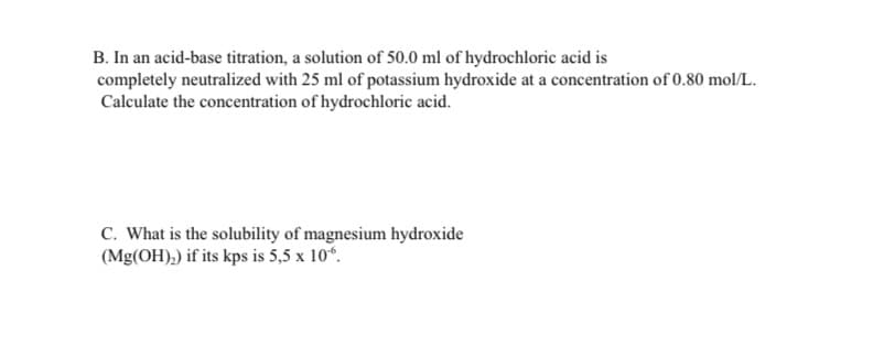 B. In an acid-base titration, a solution of 50.0 ml of hydrochloric acid is
completely neutralized with 25 ml of potassium hydroxide at a concentration of 0.80 mol/L.
Calculate the concentration of hydrochloric acid.
C. What is the solubility of magnesium hydroxide
(Mg(OH),) if its kps is 5,5 x 10“.
