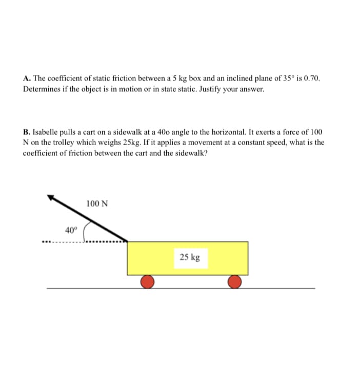 A. The coefficient of static friction between a 5 kg box and an inclined plane of 35° is 0.70.
Determines if the object is in motion or in state static. Justify your answer.
B. Isabelle pulls a cart on a sidewalk at a 40o angle to the horizontal. It exerts a force of 100
N on the trolley which weighs 25kg. If it applies a movement at a constant speed, what is the
coefficient of friction between the cart and the sidewalk?
100 N
40°
25 kg
