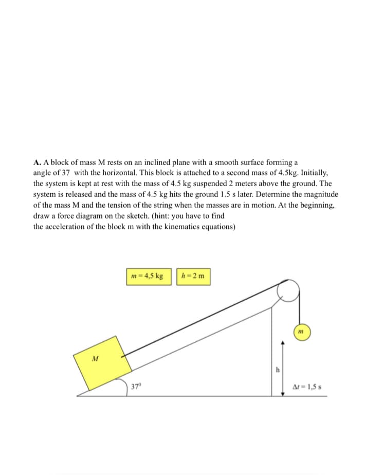 A. A block of mass M rests on an inclined plane with a smooth surface forming a
angle of 37 with the horizontal. This block is attached to a second mass of 4.5kg. Initially,
the system is kept at rest with the mass of 4.5 kg suspended 2 meters above the ground. The
system is released and the mass of 4.5 kg hits the ground 1.5 s later. Determine the magnitude
of the mass M and the tension of the string when the masses are in motion. At the beginning,
draw a force diagram on the sketch. (hint: you have to find
the acceleration of the block m with the kinematics equations)
m = 4,5 kg
h=2m
m
M
| 37°
At = 1,5 s
