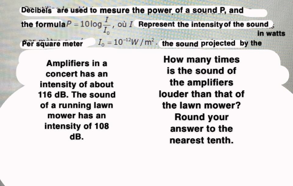 Decibels are used to mesure the power of a sound P, and
the formulaP - 10log, où I Represent the intensity of the sound
Per square meter
Io = 10-¹2W/m². the sound projected by the
in watts
Amplifiers in a
concert has an
intensity of about
116 dB. The sound
of a running lawn
mower has an
intensity of 108
dB.
How many times
is the sound of
the amplifiers
louder than that of
the lawn mower?
Round your
answer to the
nearest tenth.