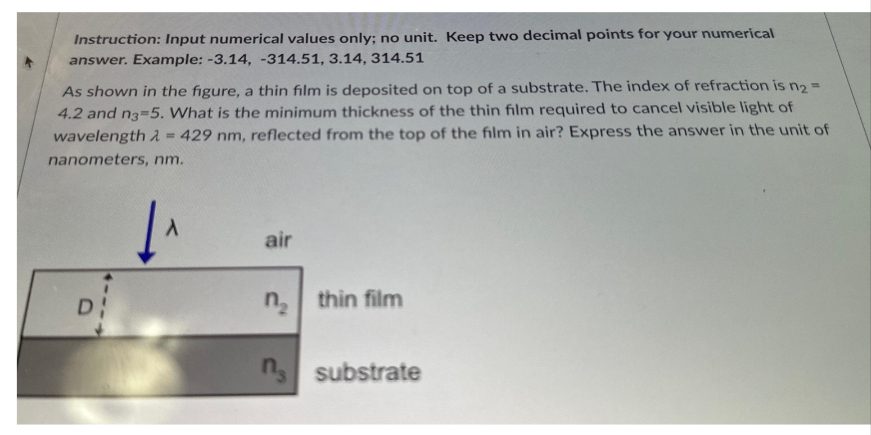 Instruction: Input numerical values only; no unit. Keep two decimal points for your numerical
answer. Example: -3.14, -314.51, 3.14, 314.51
As shown in the figure, a thin film is deposited on top of a substrate. The index of refraction is n₂ =
4.2 and n3-5. What is the minimum thickness of the thin film required to cancel visible light of
wavelength = 429 nm, reflected from the top of the film in air? Express the answer in the unit of
nanometers, nm.
DI
A
air
n₂ thin film
n substrate