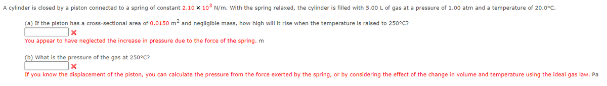 A cylinder is closed by a piston connected to a spring of constant 2.10 x 10³ N/m. With the spring relaxed, the cylinder is filled with 5.00 L of gas at a pressure of 1.00 atm and a temperature of 20.0°C.
(a) If the piston has a cross-sectional area of 0.0150 m² and negligible mass, how high will it rise when the temperature is raised to 250°C?
X
You appear to have neglected the increase in pressure due to the force of the spring. m
(b) What is the pressure of the gas at 250°C?
X
If you know the displacement of the piston, you can calculate the pressure from the force exerted by the spring, or by considering the effect of the change in volume and temperature using the ideal gas law. Pa