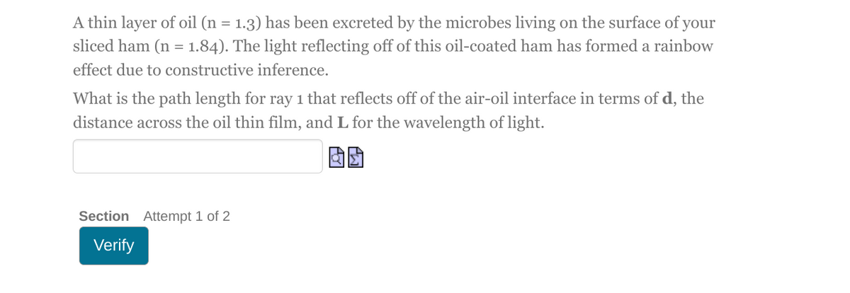 A thin layer of oil (n = 1.3) has been excreted by the microbes living on the surface of your
sliced ham (n = 1.84). The light reflecting off of this oil-coated ham has formed a rainbow
effect due to constructive inference.
What is the path length for ray 1 that reflects off of the air-oil interface in terms of d, the
distance across the oil thin film, and L for the wavelength of light.
Section Attempt 1 of 2
Verify