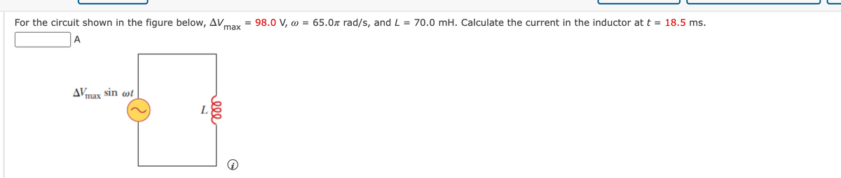 For the circuit shown in the figure below, AV,
max
A
AVmax sin wt
L
ele
=
98.0 V, w = 65.0л rad/s, and L = 70.0 mH. Calculate the current in the inductor at t = 18.5 ms.