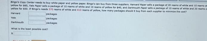 Bingo's Copy Center needs to buy white paper and yellow paper. Bingo's can buy from three suppliers. Harvard Paper sells a package of 20 reams of white and 10 reams of
yellow for $60, Yale Paper sells a package of 10 reams of white and 10 reams of yellow for $40, and Dartmouth Paper sells a package of 10 reams of white and 20 reams of
yellow for $50. If Bingo's needs 370 reams of white and 410 reams of yellow, how many packages should it buy from each supplier to minimize the cost?
Harvard
Yale
Dartmouth
packages
packages
packages
What is the least possible cost?