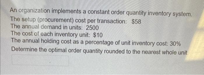 An organization implements a constant order quantity inventory system.
The setup (procurement) cost per transaction: $58
The annual demand in units: 2500
The cost of each inventory unit: $10
The annual holding cost as a percentage of unit inventory cost: 30%
Determine the optimal order quantity rounded to the nearest whole unit.
