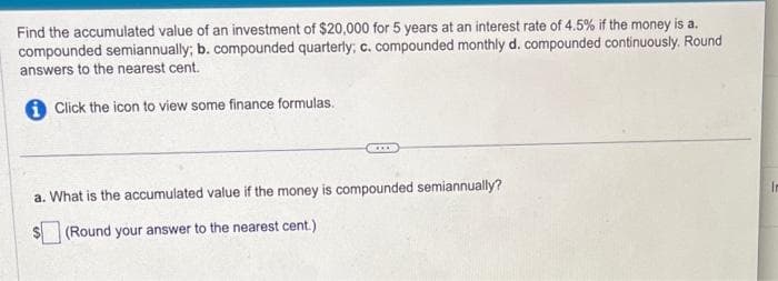 Find the accumulated value of an investment of $20,000 for 5 years at an interest rate of 4.5% if the money is a.
compounded semiannually; b. compounded quarterly; c. compounded monthly d. compounded continuously. Round
answers to the nearest cent.
Click the icon to view some finance formulas.
***
a. What is the accumulated value if the money is compounded semiannually?
(Round your answer to the nearest cent.)
In