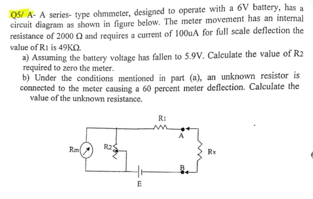 Q5/ A- A series- type ohmmeter, designed to operate with a 6V battery, has a
circuit diagram as shown in figure below. The meter movement has an internal
resistance of 2000 Q and requires a current of 100uA for full scale deflection the
value of R1 is 49KO.
a) Assuming the battery voltage has fallen to 5.9V. Calculate the value of R2
required to zero the meter.
b) Under the conditions mentioned in part (a), an unknown resistor is
connected to the meter causing a 60 percent meter deflection. Calculate the
value of the unknown resistance.
RI
Rm
R25
Rx
