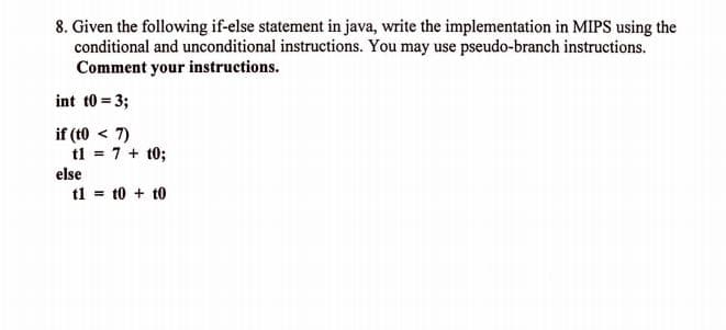 8. Given the following if-else statement in java, write the implementation in MIPS using the
conditional and unconditional instructions. You may use pseudo-branch instructions.
Comment your instructions.
int t0 = 3;
if (t0 < 7)
tl = 7 + t0;
else
tl = t0 + t0
