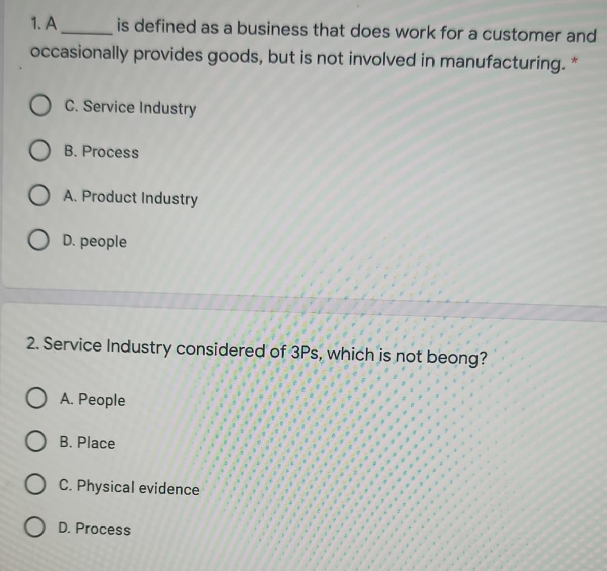 1. A is defined as a business that does work for a customer and
occasionally provides goods, but is not involved in manufacturing. *
O C. Service Industry
O B. Process
O A. Product Industry
O D. people
2. Service Industry considered of 3Ps, which is not beong?
O A. People
O B. Place
O C. Physical evidence
O D. Process
