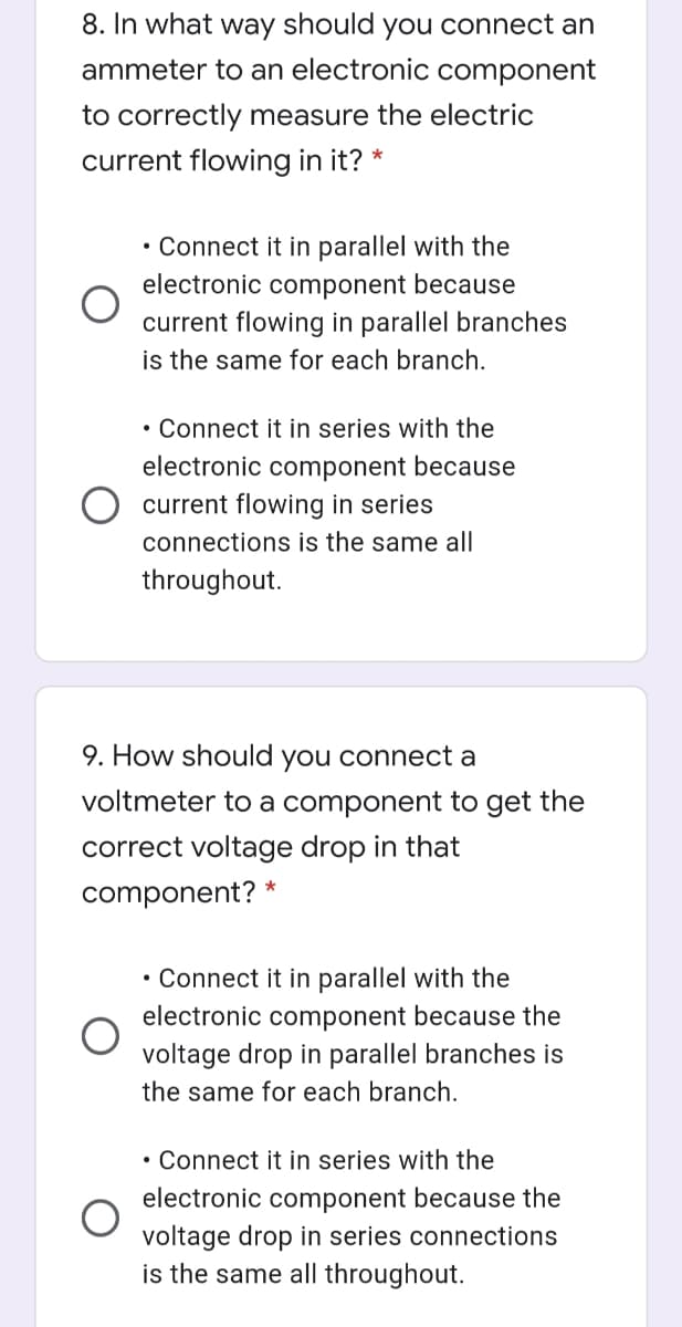 8. In what way should you connect an
ammeter to an electronic component
to correctly measure the electric
current flowing in it? *
• Connect it in parallel with the
electronic component because
current flowing in parallel branches
is the same for each branch.
• Connect it in series with the
electronic component because
current flowing in series
connections is the same all
throughout.
9. How should you connect a
voltmeter to a component to get the
correct voltage drop in that
component? *
• Connect it in parallel with the
electronic component because the
voltage drop in parallel branches is
the same for each branch.
• Connect it in series with the
electronic component because the
voltage drop in series connections
is the same all throughout.
