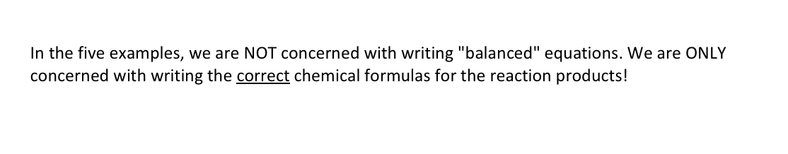 In the five examples, we are NOT concerned with writing "balanced" equations. We are ONLY
concerned with writing the correct chemical formulas for the reaction products!
