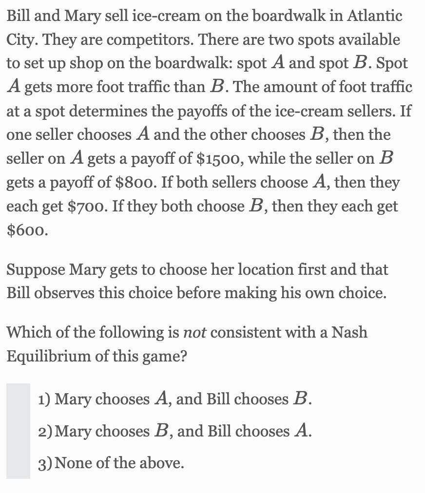 Bill and Mary sell ice-cream on the boardwalk in Atlantic
City. They are competitors. There are two spots available
to set up shop on the boardwalk: spot A and spot B. Spot
A gets more foot traffic than B. The amount of foot traffic
at a spot determines the payoffs of the ice-cream sellers. If
one seller chooses A and the other chooses B, then the
seller on A gets a payoff of $1500, while the seller on B
gets a payoff of $800. If both sellers choose A, then they
each get $700. If they both choose B, then they each get
$600.
Suppose Mary gets to choose her location first and that
Bill observes this choice before making his own choice.
Which of the following is not consistent with a Nash
Equilibrium of this game?
1) Mary chooses A, and Bill chooses B.
2) Mary chooses B, and Bill chooses A.
3) None of the above.
