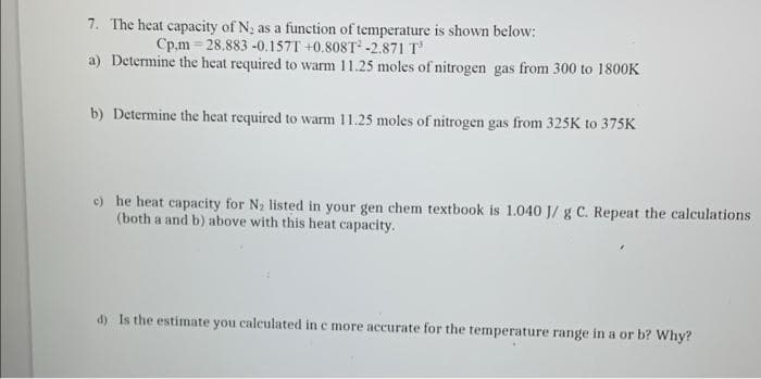 7. The heat capacity of N; as a function of temperature is shown below:
Cp.m = 28.883 -0.157T +0.808T -2.871 T
a) Determine the heat required to warm 11.25 moles of nitrogen gas from 300 to 1800K
b) Determine the heat required to warm 11.25 moles of nitrogen gas from 325K to 375K
e) he heat capacity for N2 listed in your gen chem textbook is 1.040 J/ g C. Repeat the calculations
(both a and b) above with this heat capacity.
d) Is the estimate you calculated in c more accurate for the temperature range in a or b? Why?
