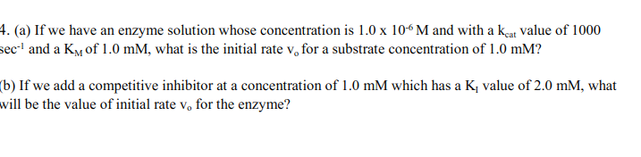4. (a) If we have an enzyme solution whose concentration is 1.0 x 10“ M and with a keat value of 1000
sec-' and a KM of 1.0 mM, what is the initial rate v, for a substrate concentration of 1.0 mM?
(b) If we add a competitive inhibitor at a concentration of 1.0 mM which has a K, value of 2.0 mM, what
will be the value of initial rate v, for the enzyme?
