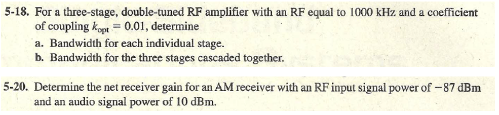 5-18. For a three-stage, double-tuned RF amplifier with an RF equal to 1000 kHz and a coefficient
of coupling kopt = 0.01, determine
a. Bandwidth for each individual stage.
b. Bandwidth for the three stages cascaded together.
5-20. Determine the net receiver gain for an AM receiver with an RF input signal power of-87 dBm
and an audio signal power of l10 dBm.
