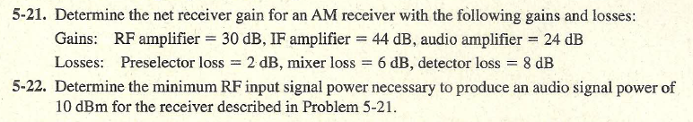 5-21. Determine the net receiver gain for an AM receiver with the following gains and losses:
Gains: RF amplifier = 30 dB, IF amplifier = 44 dB, audio amplifier = 24 dB
Losses: Preselector loss = 2 dB, mixer loss = 6 dB, detector loss
5-22. Determine the minimum RF input signal power necessary to produce an audio signal power of
8 dB
%3D
10 dBm for the receiver described in Problem 5-21.
