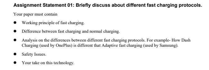 Assignment Statement 01: Briefly discuss about different fast charging protocols.
Your paper must contain
Working principle of fast charging.
Difference between fast charging and normal charging.
Analysis on the differences between different fast charging protocols. For example- How Dash
Charging (used by OnePlus) is different that Adaptive fast charging (used by Samsung).
Safety Issues.
Your take on this technology.