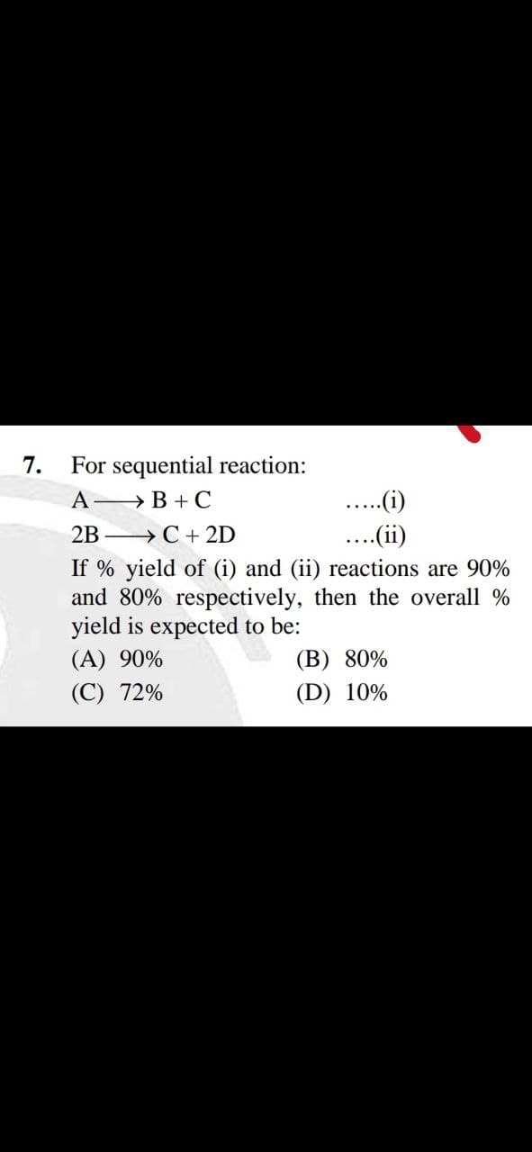 7.
For sequential reaction:
A > B + C
.(i)
2B —> С +2D
If % yield of (i) and (ii) reactions are 90%
and 80% respectively, then the overall %
yield is expected to be:
(A) 90%
...(ii)
(B) 80%
(С) 72%
(D) 10%
