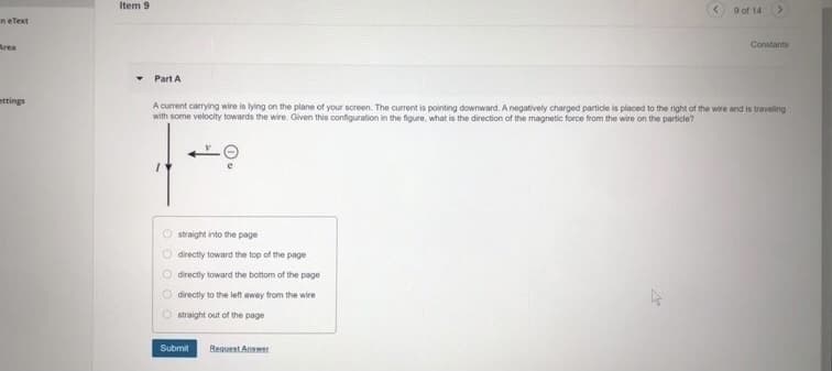 Item 9
9 of 14
neText
Area
Constants
Part A
ettings
A current carrying wire is lying on the plane of your screen. The current is pointing downward. A negatively charged particle is placed to the right of the wire and is traveling
with some velocity towards the wire. Given this configuration in the figure, what is the direction of the magnetic force from the wire on the particle?
straight into the page
O directly toward the top of the page
O directly toward the bottom of the page
O directly to the left away from the wire
O straight out of the page
Submit
Reguest Answer
