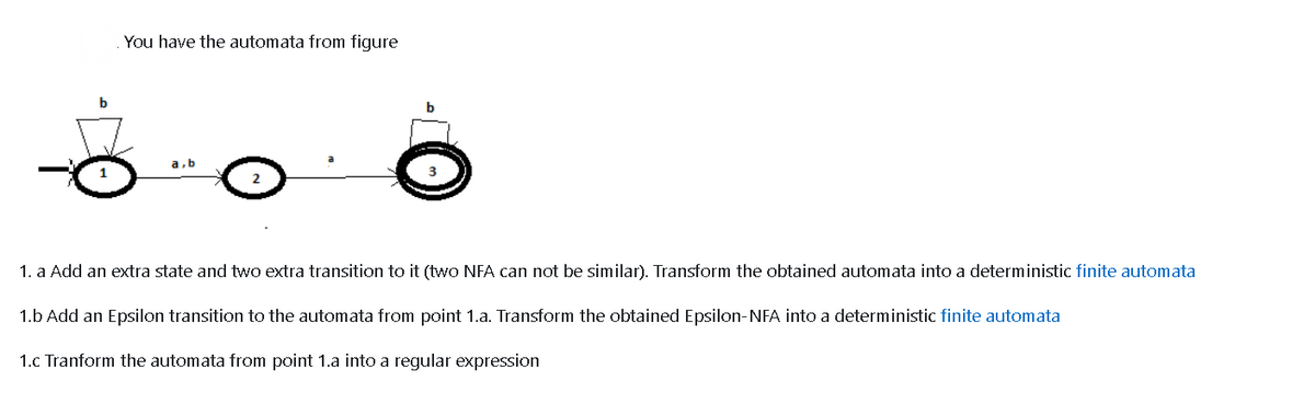 You have the automata from figure
b
b
a,b
1. a Add an extra state and two extra transition to it (two NFA can not be similar). Transform the obtained automata into a deterministic finite automata
1.b Add an Epsilon transition to the automata from point 1.a. Transform the obtained Epsilon-NFA into a deterministic finite automata
1.c Tranform the automata from point 1.a into a regular expression

