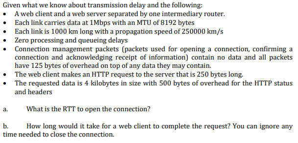 Given what we know about transmission delay and the following:
A web client and a web server separated by one intermediary router.
• Each link carries data at 1Mbps with an MTU of 8192 bytes
• Each link is 1000 km long with a propagation speed of 250000 km/s
• Zero processing and queueing delays
• Connection management packets (packets used for opening a connection, confirming a
connection and acknowledging receipt of information) contain no data and all packets
have 125 bytes of overhead on top of any data they may contain.
• The web client makes an HTTP request to the server that is 250 bytes long.
• The requested data is 4 kilobytes in size with 500 bytes of overhead for the HTTP status
and headers
What is the RTT to open the connection?
а.
b.
How long would it take for a web client to complete the request? You can ignore any
time needed to close the connection.
