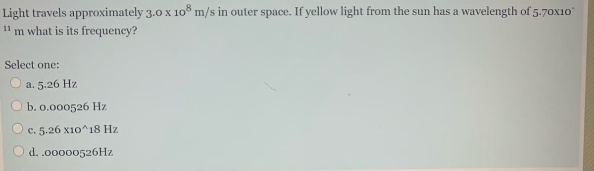 Light travels approximately 3.0 x 10³ m/s in outer space. If yellow light from the sun has a wavelength of 5.70x10
11
m what is its frequency?
Select one:
a. 5.26 Hz
b. o.000526 Hz
c. 5.26 x10^18 Hz
d. .00000526HZ
