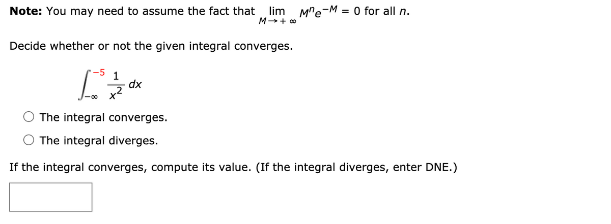 Note: You may need to assume the fact that
lim
M→+ 0
Mre-M = 0 for all n.
Decide whether or not the given integral converges.
5
1
dx
The integral converges.
The integral diverges.
If the integral converges, compute its value. (If the integral diverges, enter DNE.)
