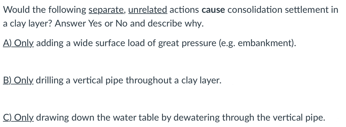 Would the following separate, unrelated actions cause consolidation settlement in
a clay layer? Answer Yes or No and describe why.
A) Only adding a wide surface load of great pressure (e.g. embankment).
B) Only drilling a vertical pipe throughout a clay layer.
C) Only drawing down the water table by dewatering through the vertical pipe.
