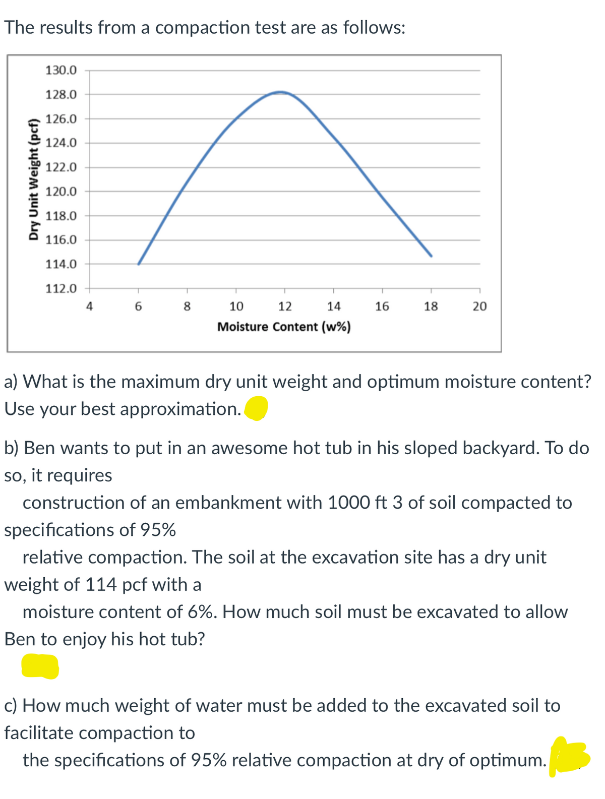 The results from a compaction test are as follows:
130.0
128.0
126.0
124.0
122.0
120.0
118.0
116.0
114.0
112.0
4
6.
8
10
12
14
16
18
Moisture Content (w%)
a) What is the maximum dry unit weight and optimum moisture content?
Use your best approximation.
b) Ben wants to put in an awesome hot tub in his sloped backyard. To do
so, it requires
construction of an embankment with 1000 ft 3 of soil compacted to
specifications of 95%
relative compaction. The soil at the excavation site has a dry unit
weight of 114 pcf with a
moisture content of 6%. How much soil must be excavated to allow
Ben to enjoy his hot tub?
c) How much weight of water must be added to the excavated soil to
facilitate compaction to
the specifications of 95% relative compaction at dry of optimum.
Dry Unit Weight (pcf)
20
