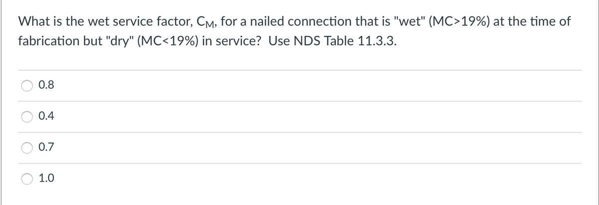What is the wet service factor, CM, for a nailed connection that is "wet" (MC>19%) at the time of
fabrication but "dry" (MC<19%) in service? Use NDS Table 11.3.3.
0.8
0.4
0.7
1.0
