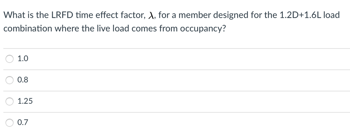 What is the LRFD time effect factor, A, for a member designed for the 1.2D+1.6L load
combination where the live load comes from occupancy?
1.0
0.8
1.25
0.7
