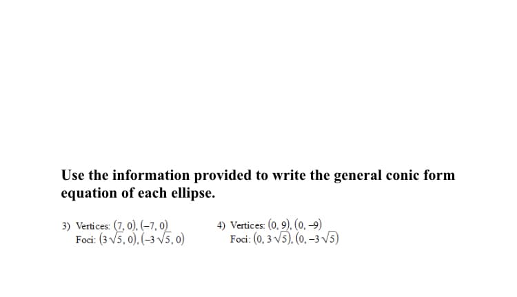 Use the information provided to write the general conic form
equation of each ellipse.
3) Vertices: (7, 0), (–7, 0)
Foci: (3 V5, 0), (-3 V5,0)
4) Vertices: (0, 9), (0, -9)
Foci: (0, 3 V5), (0, –3 V5)
