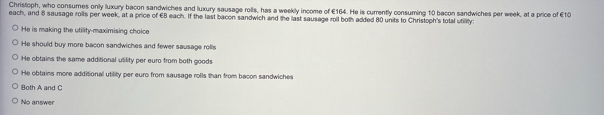 Christoph, who consumes only luxury bacon sandwiches and luxury sausage rolls, has a weekly income of €164. He is currently consuming 10 bacon sandwiches per week, at a price of €10
each, and 8 sausage rolls per week, at a price of €8 each. If the last bacon sandwich and the last sausage roll both added 80 units to Christoph's total utility:
O He is making the utility-maximising choice
O He should buy more bacon sandwiches and fewer sausage rolls
O He obtains the same additional utility per euro from both goods
O He obtains more additional utility per euro from sausage rolls than from bacon sandwiches
O Both A and C
No answer