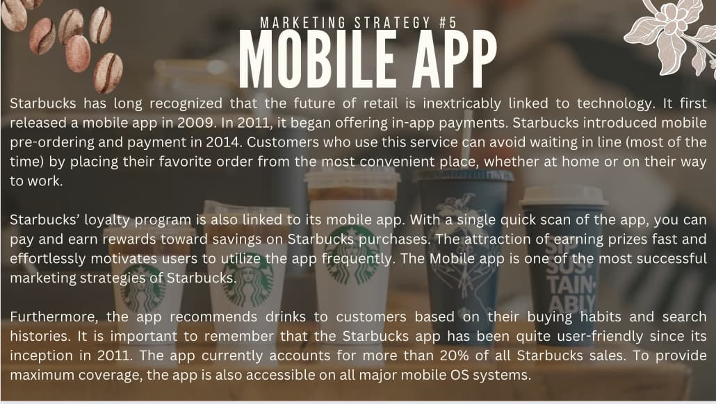 MARKETING STRATEGY #5
MOBILE APP
Starbucks has long recognized that the future of retail is inextricably linked to technology. It first
released a mobile app in 2009. In 2011, it began offering in-app payments. Starbucks introduced mobile
pre-ordering and payment in 2014. Customers who use this service can avoid waiting in line (most of the
time) by placing their favorite order from the most convenient place, whether at home or on their way
to work.
Starbucks' loyalty program is also linked to its mobile app. With a single quick scan of the app, you can
pay and earn rewards toward savings on Starbucks purchases. The attraction of earning prizes fast and
effortlessly motivates users to utilize the app frequently. The Mobile app is one of the most successful
marketing strategies of Starbucks.
TAIN
ABLY.
Furthermore, the app recommends drinks to customers based on their buying habits and search
histories. It is important to remember that the Starbucks app has been quite user-friendly since its
inception in 2011. The app currently accounts for more than 20% of all Starbucks sales. To provide
maximum coverage, the app is also accessible on all major mobile OS systems.