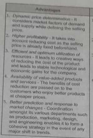 Advantages
1. Dynamic price determination - Il
considers market factors of demand
and supply whilo defining the selling
prico.
Higher profitability-It takes into
account reducing coat as the selling
price is already fixed beforehand.
3. Efficient and optimum utilization of
resources-It leads to creative ways
of reducing the cost of the product
and leads to stable technological and
economic gains for the company.
4. Availability of value-added products
and services - The benefits of cost
reduction are passed on to the
customers who enjoy bottor products
at cheaper prices.
5. Better prediction and response to
market changes - Coordination
amongst its various departments such
as production, marketing, design,
and engineering enables it to form a
cohesive strategy in the event of any
major shift in trends,