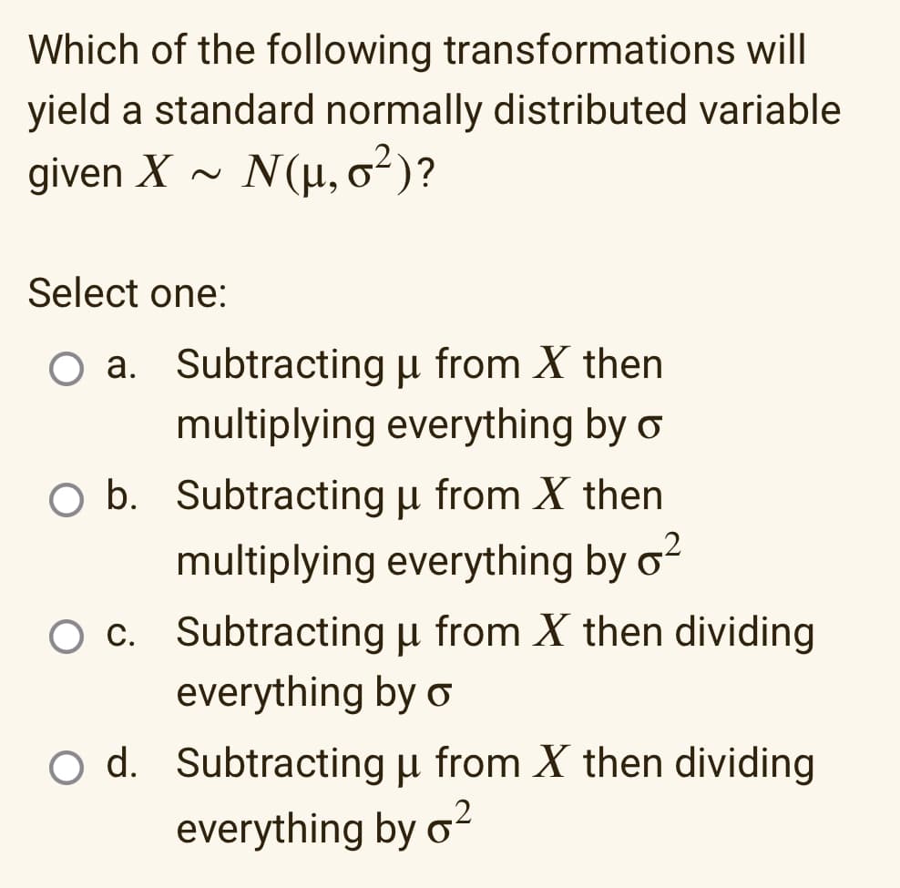 Which of the following transformations will
yield a standard normally distributed variable
given X N(μ, σ²)?
Select one:
O a.
Subtracting u from X then
multiplying everything by
O b. Subtracting u from X then
multiplying everything by ²
O c. Subtracting µ from X then dividing
μ
everything by o
O d. Subtracting u from X then dividing
everything by o