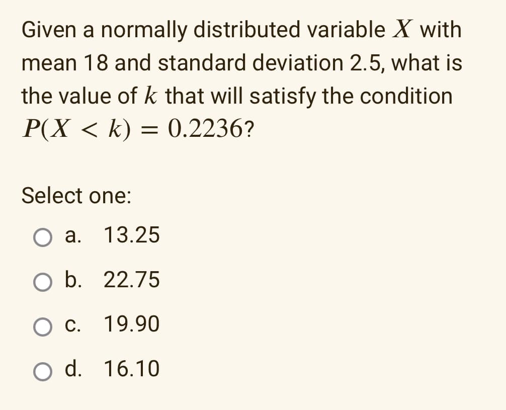 Given a normally distributed variable X with
mean 18 and standard deviation 2.5, what is
the value of k that will satisfy the condition
P(X < k) = 0.2236?
Select one:
O a. 13.25
O b. 22.75
O c.
19.90
O d.
16.10