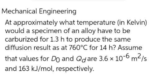 Mechanical Engineering
At approximately what temperature (in Kelvin)
would a specimen of an alloy have to be
carburized for 1.3 h to produce the same
diffusion result as at 760°C for 14 h? Assume
that values for Do and Qdare 3.6 x 10-6 m²/s
and 163 kJ/mol, respectively.